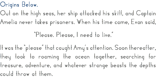 Origins Below. Out on the high seas, her ship attacked his skiff, and Captain Amelia never takes prisoners. When his time came, Evan said, “Please. Please, I need to live.” It was the “please” that caught Amy’s attention. Soon thereafter, they took to roaming the ocean together, searching for treasure, adventure, and whatever strange beasts the depths could throw at them. 