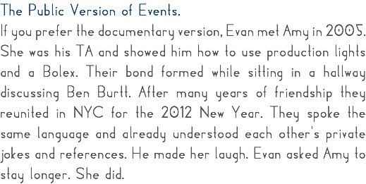 The Public Version of Events. If you prefer the documentary version, Evan met Amy in 2005. She was his TA and showed him how to use production lights and a Bolex. Their bond formed while sitting in a hallway discussing Ben Burtt. After many years of friendship they reunited in NYC for the 2012 New Year. They spoke the same language and already understood each other's private jokes and references. He made her laugh. Evan asked Amy to stay longer. She did.