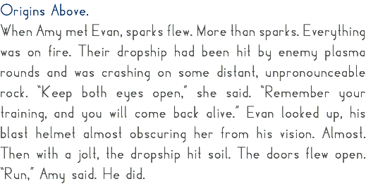 Origins Above. When Amy met Evan, sparks flew. More than sparks. Everything was on fire. Their dropship had been hit by enemy plasma rounds and was crashing on some distant, unpronounceable rock. “Keep both eyes open,” she said. “Remember your training, and you will come back alive.” Evan looked up, his blast helmet almost obscuring her from his vision. Almost. Then with a jolt, the dropship hit soil. The doors flew open. “Run,” Amy said. He did. 
