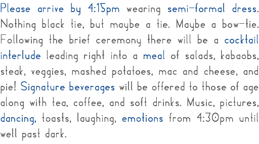 Please arrive by 4:15pm wearing semi-formal dress. Nothing black tie, but maybe a tie. Maybe a bow-tie. Following the brief ceremony there will be a cocktail interlude leading right into a meal of salads, kabaobs, steak, veggies, mashed potatoes, mac and cheese, and pie! Signature beverages will be offered to those of age along with tea, coffee, and soft drinks. Music, pictures, dancing, toasts, laughing, emotions from 4:30pm until well past dark. 