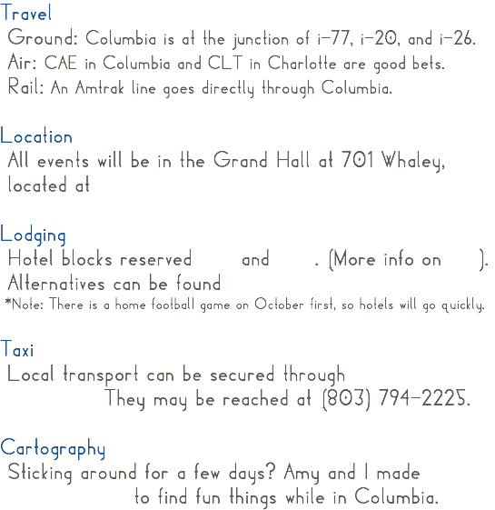 Travel Ground: Columbia is at the junction of i-77, i-20, and i-26. Air: CAE in Columbia and CLT in Charlotte are good bets. Rail: An Amtrak line goes directly through Columbia. Location All events will be in the Grand Hall at 701 Whaley, located at Lodging Hotel blocks reserved and . (More info on ). Alternatives can be found *Note: There is a home football game on October first, so hotels will go quickly. Taxi Local transport can be secured through They may be reached at (803) 794-2225. Cartography Sticking around for a few days? Amy and I made to find fun things while in Columbia. 